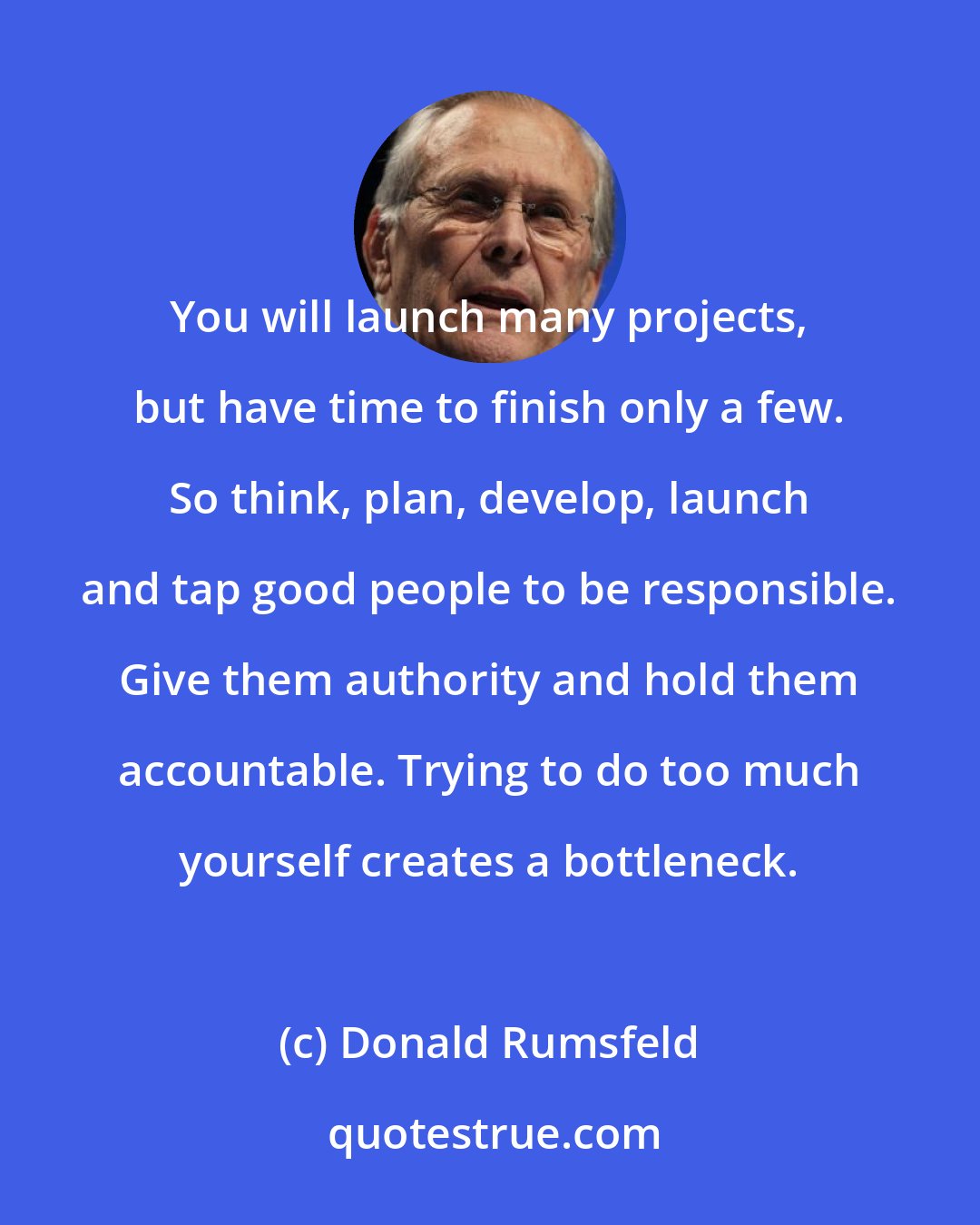 Donald Rumsfeld: You will launch many projects, but have time to finish only a few. So think, plan, develop, launch and tap good people to be responsible. Give them authority and hold them accountable. Trying to do too much yourself creates a bottleneck.