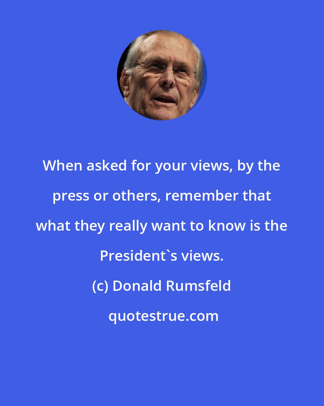 Donald Rumsfeld: When asked for your views, by the press or others, remember that what they really want to know is the President's views.