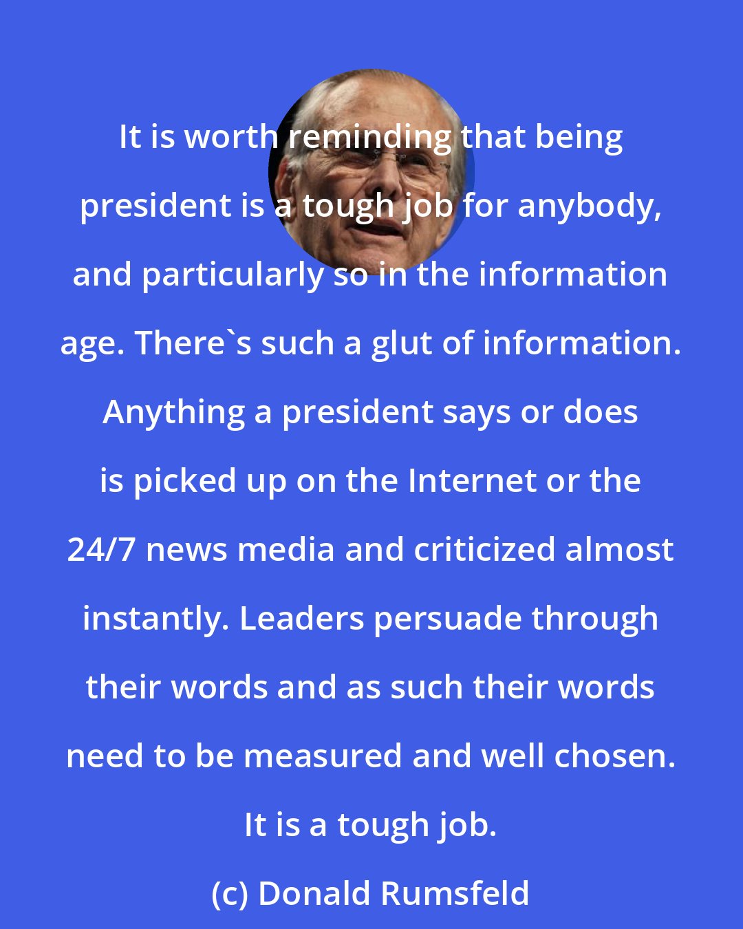 Donald Rumsfeld: It is worth reminding that being president is a tough job for anybody, and particularly so in the information age. There's such a glut of information. Anything a president says or does is picked up on the Internet or the 24/7 news media and criticized almost instantly. Leaders persuade through their words and as such their words need to be measured and well chosen. It is a tough job.