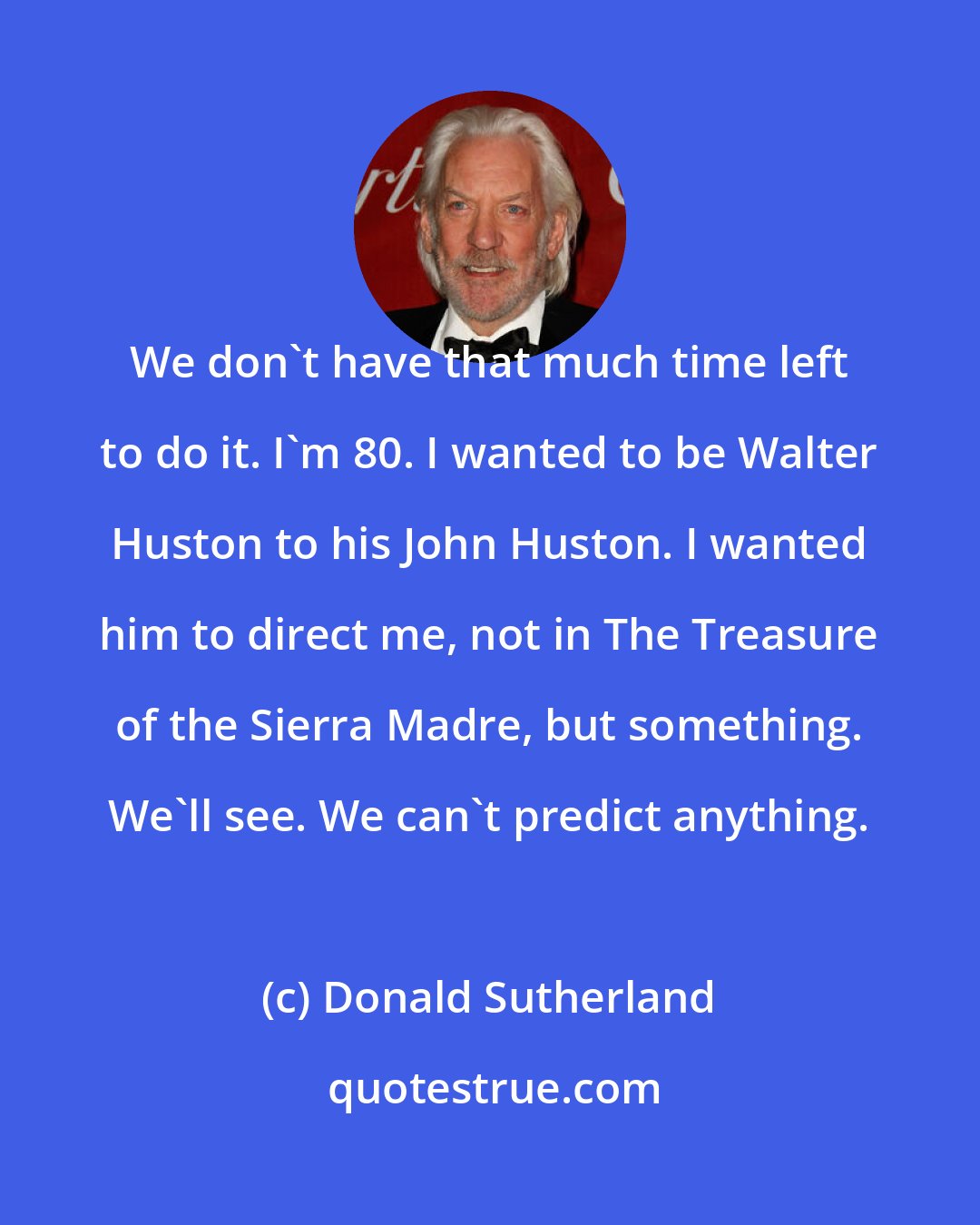 Donald Sutherland: We don't have that much time left to do it. I'm 80. I wanted to be Walter Huston to his John Huston. I wanted him to direct me, not in The Treasure of the Sierra Madre, but something. We'll see. We can't predict anything.