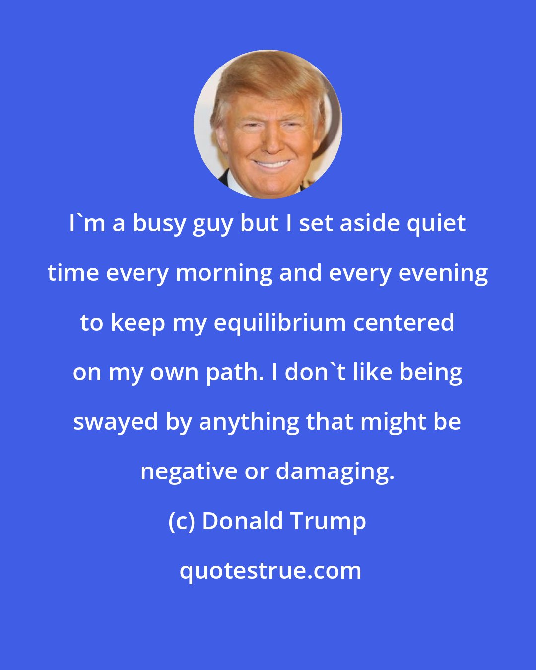 Donald Trump: I'm a busy guy but I set aside quiet time every morning and every evening to keep my equilibrium centered on my own path. I don't like being swayed by anything that might be negative or damaging.