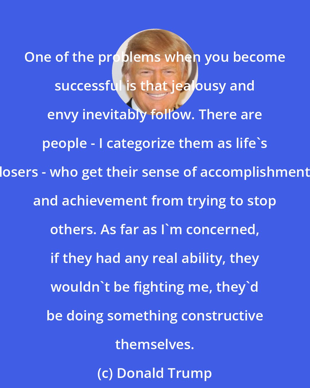 Donald Trump: One of the problems when you become successful is that jealousy and envy inevitably follow. There are people - I categorize them as life's losers - who get their sense of accomplishment and achievement from trying to stop others. As far as I'm concerned, if they had any real ability, they wouldn't be fighting me, they'd be doing something constructive themselves.