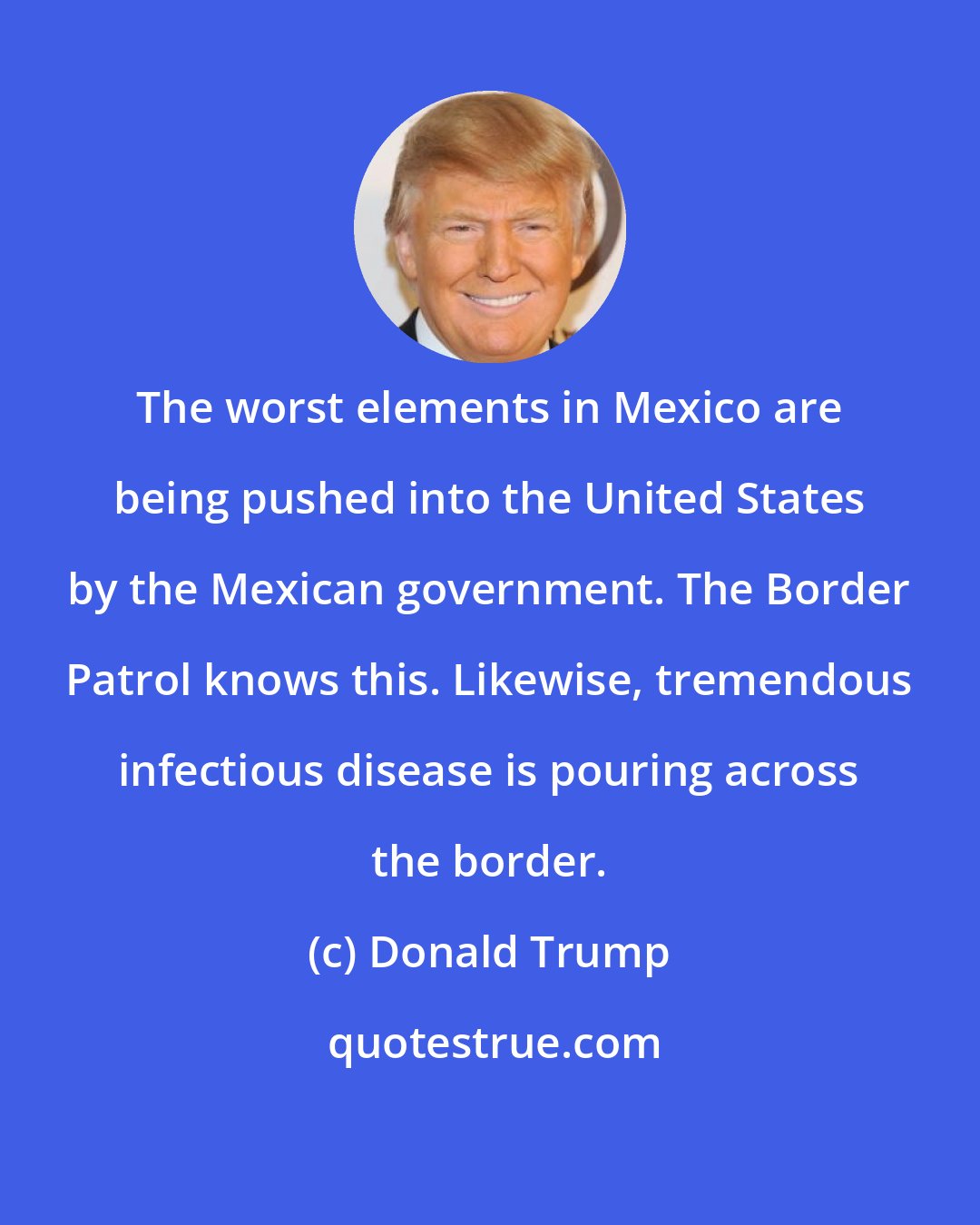 Donald Trump: The worst elements in Mexico are being pushed into the United States by the Mexican government. The Border Patrol knows this. Likewise, tremendous infectious disease is pouring across the border.