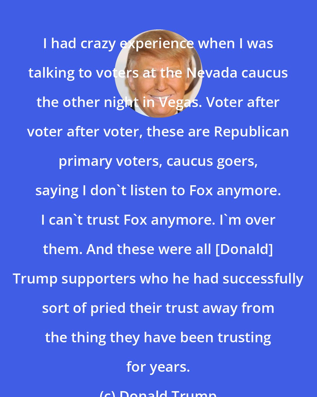 Donald Trump: I had crazy experience when I was talking to voters at the Nevada caucus the other night in Vegas. Voter after voter after voter, these are Republican primary voters, caucus goers, saying I don`t listen to Fox anymore. I can`t trust Fox anymore. I`m over them. And these were all [Donald] Trump supporters who he had successfully sort of pried their trust away from the thing they have been trusting for years.