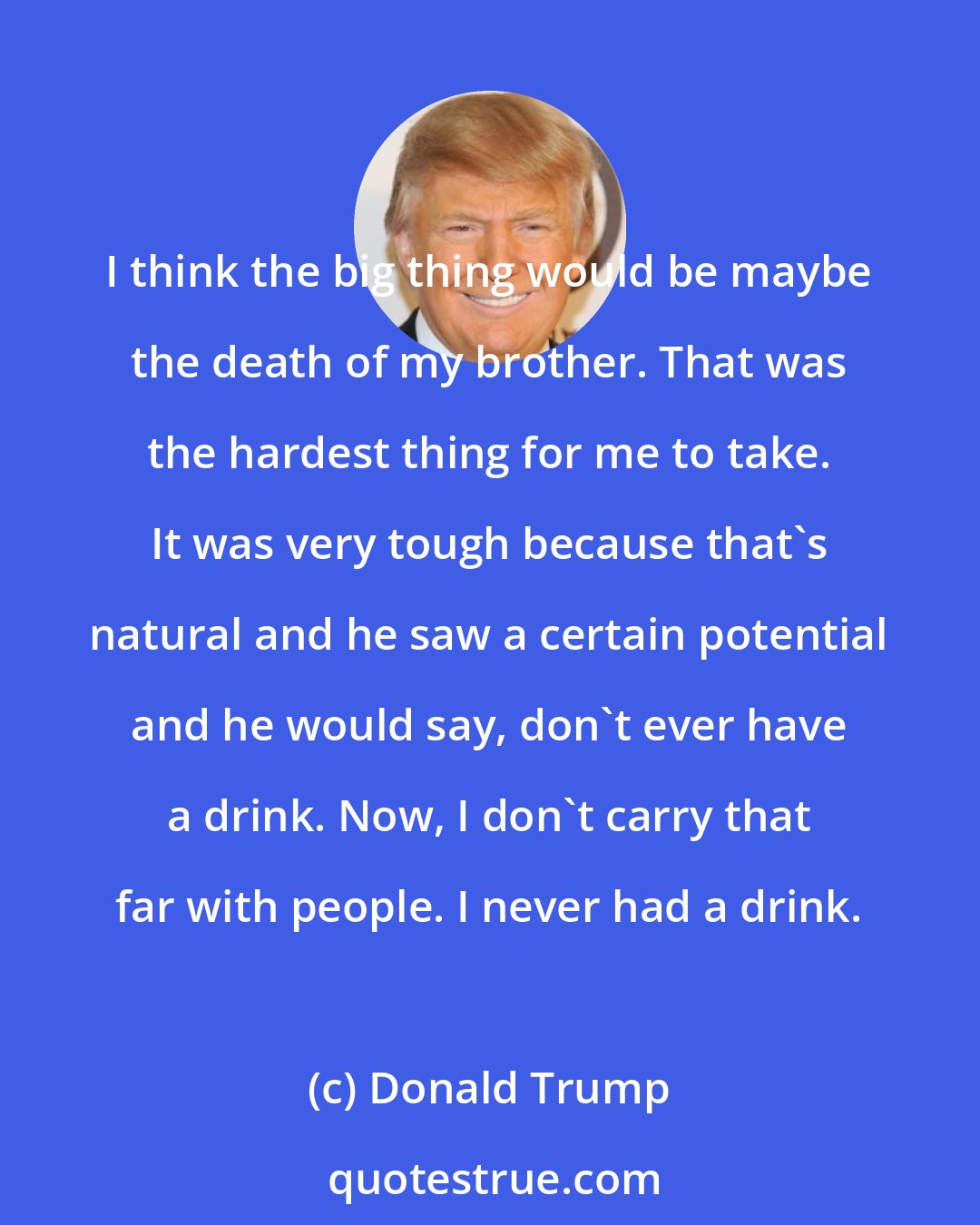 Donald Trump: I think the big thing would be maybe the death of my brother. That was the hardest thing for me to take. It was very tough because that's natural and he saw a certain potential and he would say, don't ever have a drink. Now, I don't carry that far with people. I never had a drink.