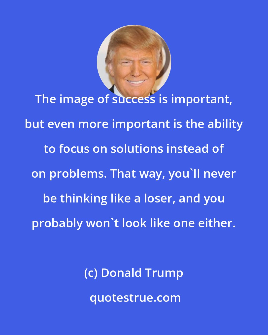 Donald Trump: The image of success is important, but even more important is the ability to focus on solutions instead of on problems. That way, you'll never be thinking like a loser, and you probably won't look like one either.