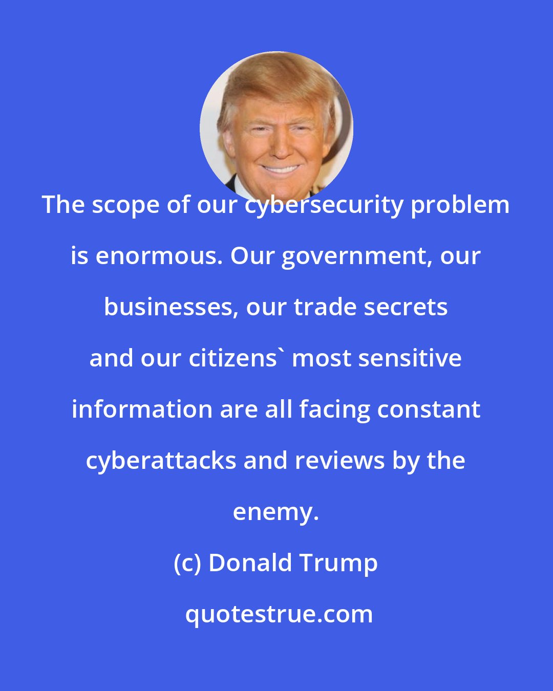 Donald Trump: The scope of our cybersecurity problem is enormous. Our government, our businesses, our trade secrets and our citizens' most sensitive information are all facing constant cyberattacks and reviews by the enemy.