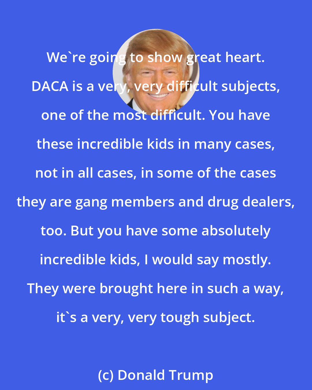 Donald Trump: We're going to show great heart. DACA is a very, very difficult subjects, one of the most difficult. You have these incredible kids in many cases, not in all cases, in some of the cases they are gang members and drug dealers, too. But you have some absolutely incredible kids, I would say mostly. They were brought here in such a way, it's a very, very tough subject.
