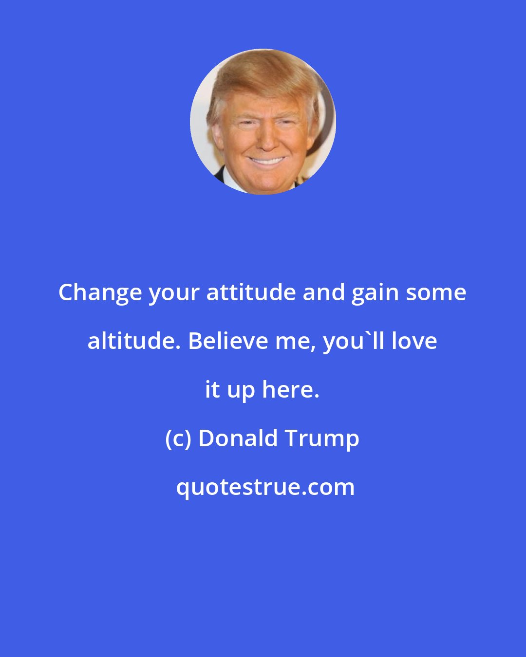 Donald Trump: Change your attitude and gain some altitude. Believe me, you'll love it up here.