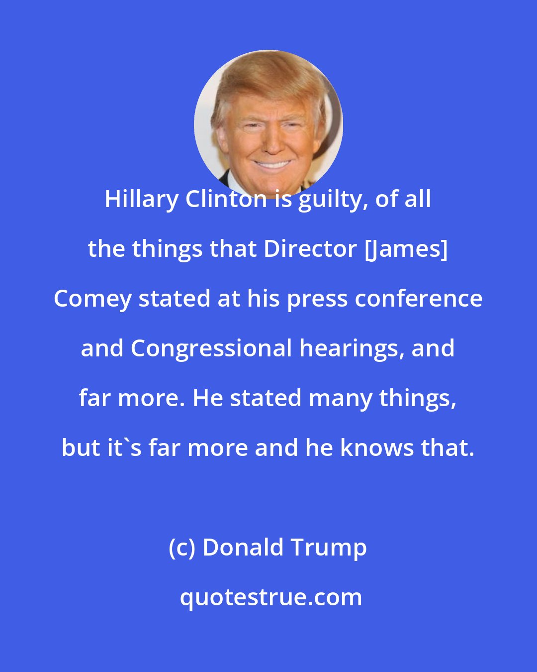 Donald Trump: Hillary Clinton is guilty, of all the things that Director [James] Comey stated at his press conference and Congressional hearings, and far more. He stated many things, but it's far more and he knows that.