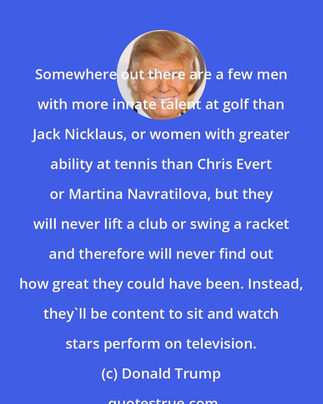 Donald Trump: Somewhere out there are a few men with more innate talent at golf than Jack Nicklaus, or women with greater ability at tennis than Chris Evert or Martina Navratilova, but they will never lift a club or swing a racket and therefore will never find out how great they could have been. Instead, they'll be content to sit and watch stars perform on television.