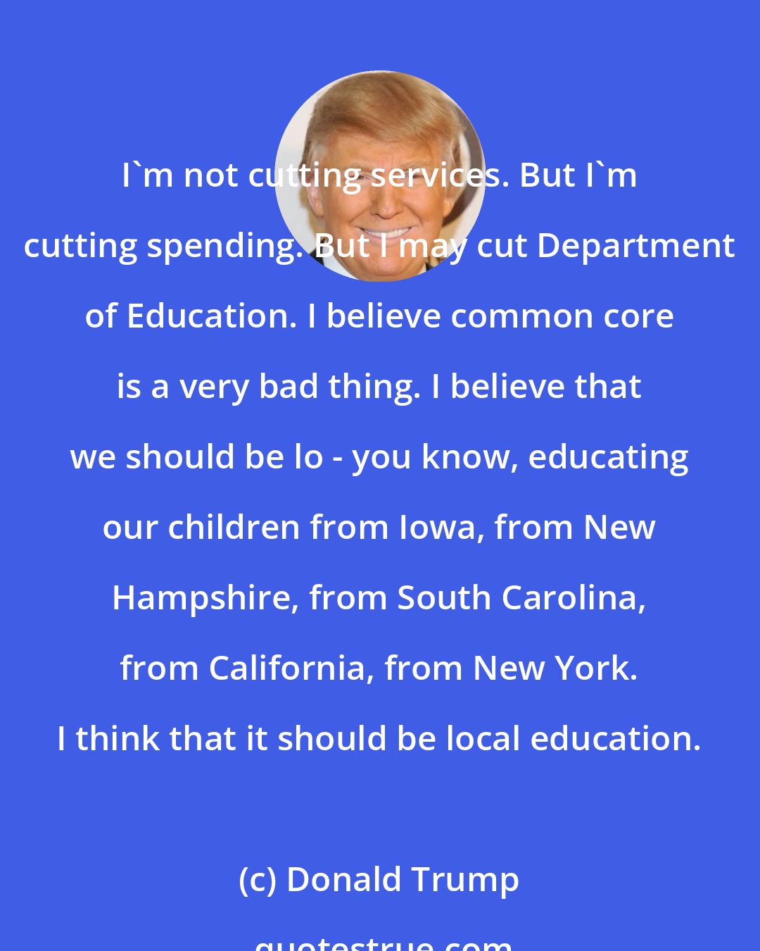 Donald Trump: I'm not cutting services. But I'm cutting spending. But I may cut Department of Education. I believe common core is a very bad thing. I believe that we should be lo - you know, educating our children from Iowa, from New Hampshire, from South Carolina, from California, from New York. I think that it should be local education.