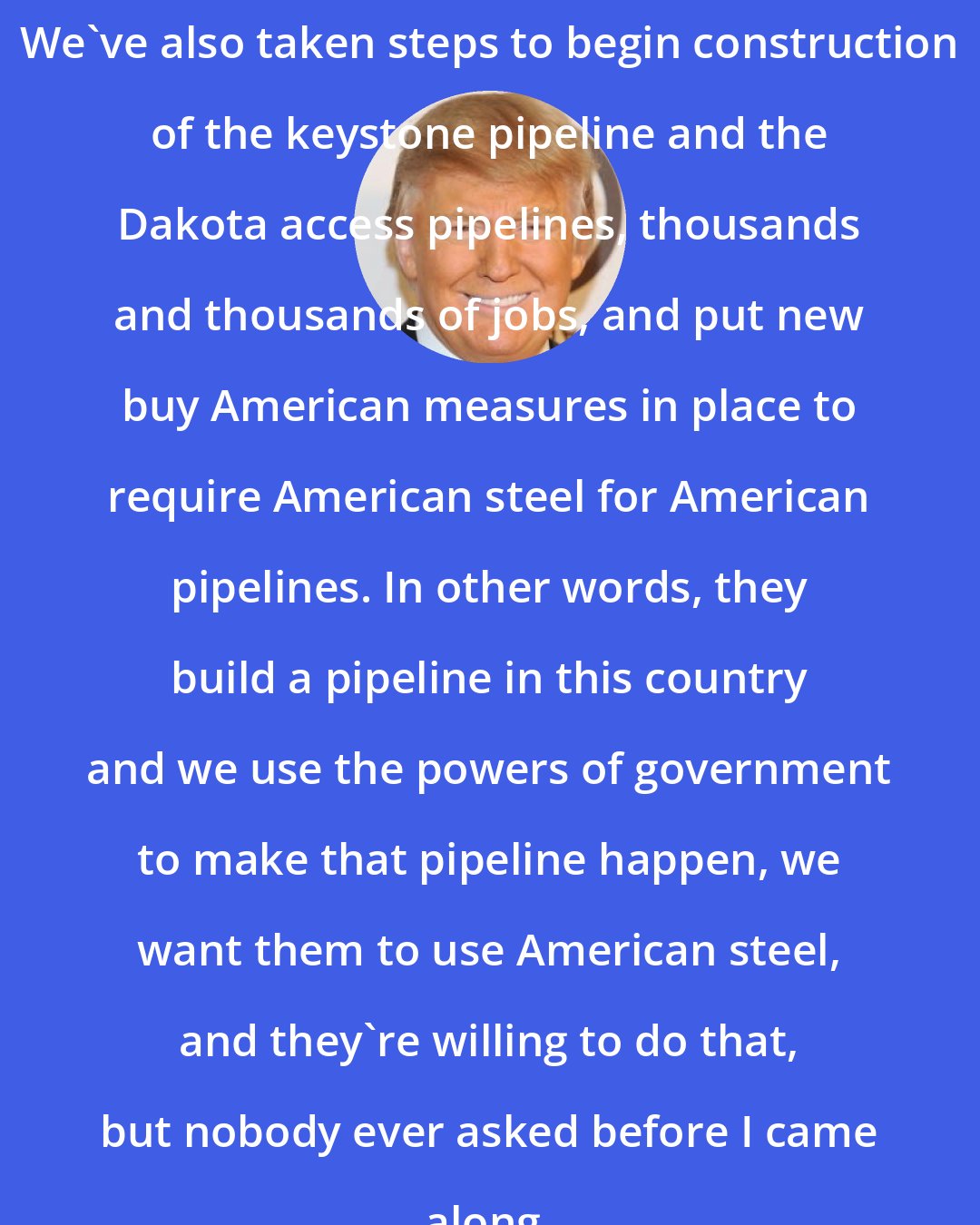 Donald Trump: We've also taken steps to begin construction of the keystone pipeline and the Dakota access pipelines, thousands and thousands of jobs, and put new buy American measures in place to require American steel for American pipelines. In other words, they build a pipeline in this country and we use the powers of government to make that pipeline happen, we want them to use American steel, and they're willing to do that, but nobody ever asked before I came along.
