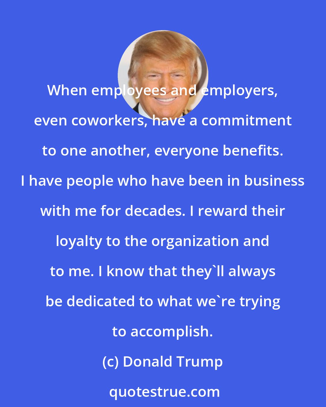Donald Trump: When employees and employers, even coworkers, have a commitment to one another, everyone benefits. I have people who have been in business with me for decades. I reward their loyalty to the organization and to me. I know that they'll always be dedicated to what we're trying to accomplish.