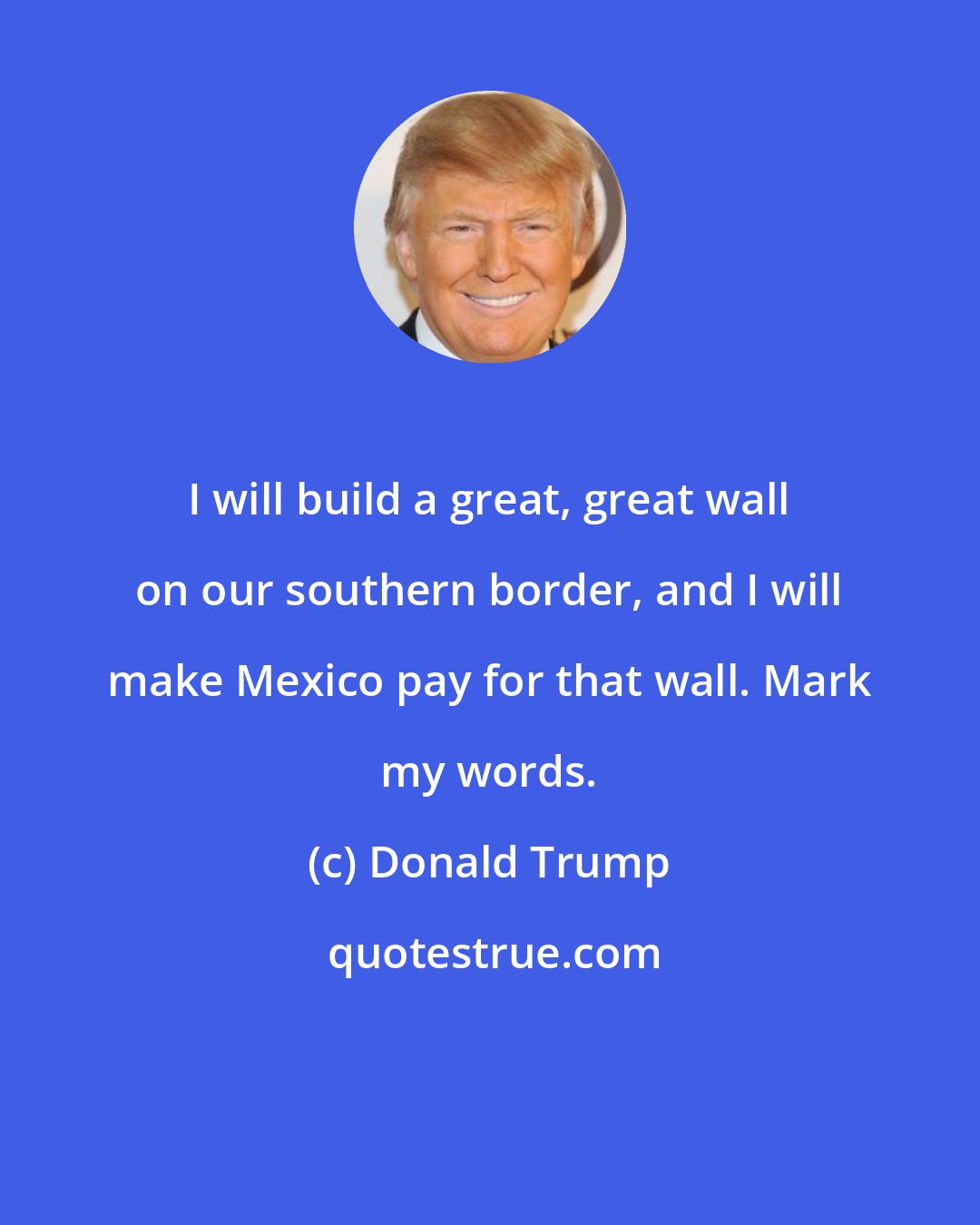 Donald Trump: I will build a great, great wall on our southern border, and I will make Mexico pay for that wall. Mark my words.