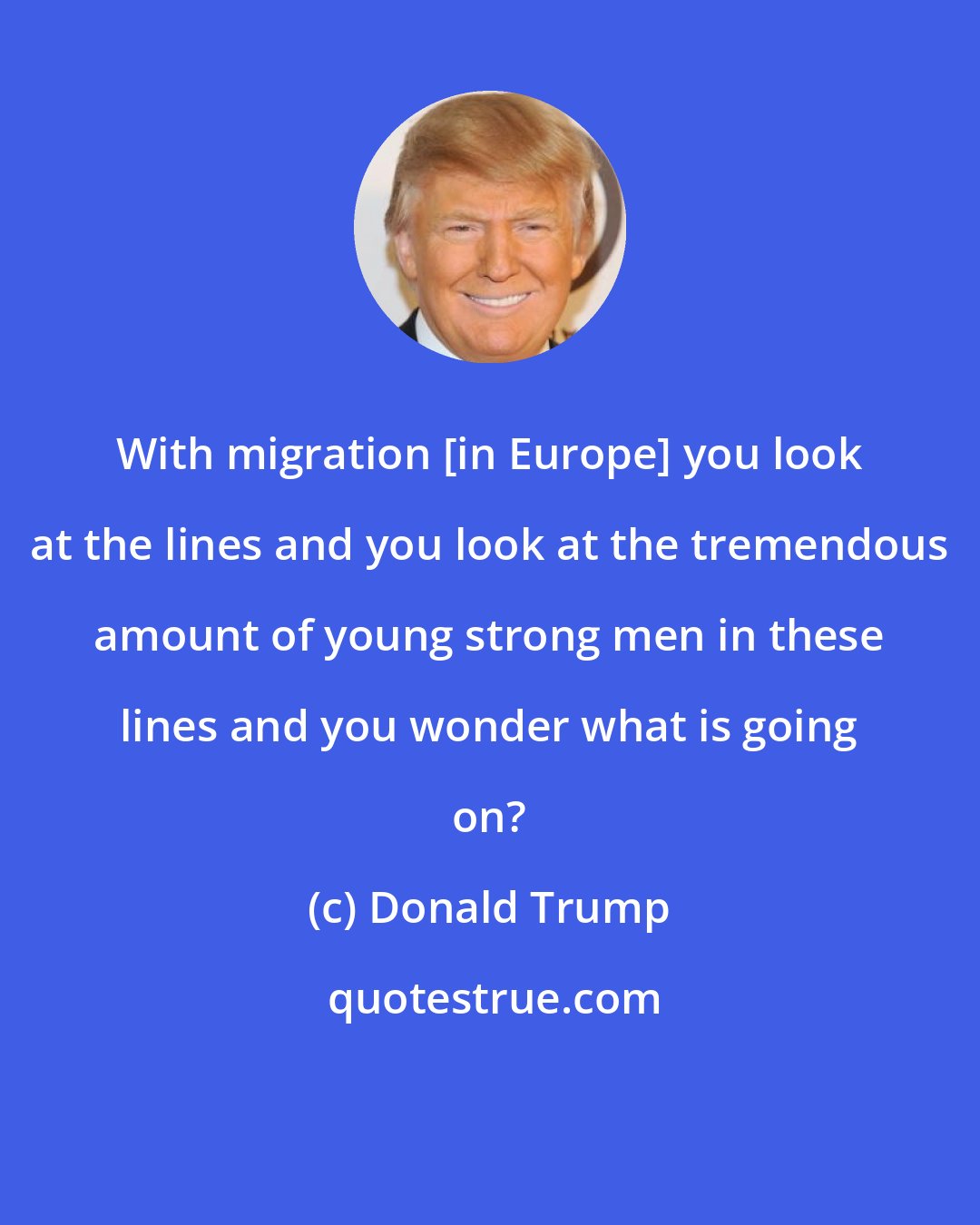 Donald Trump: With migration [in Europe] you look at the lines and you look at the tremendous amount of young strong men in these lines and you wonder what is going on?