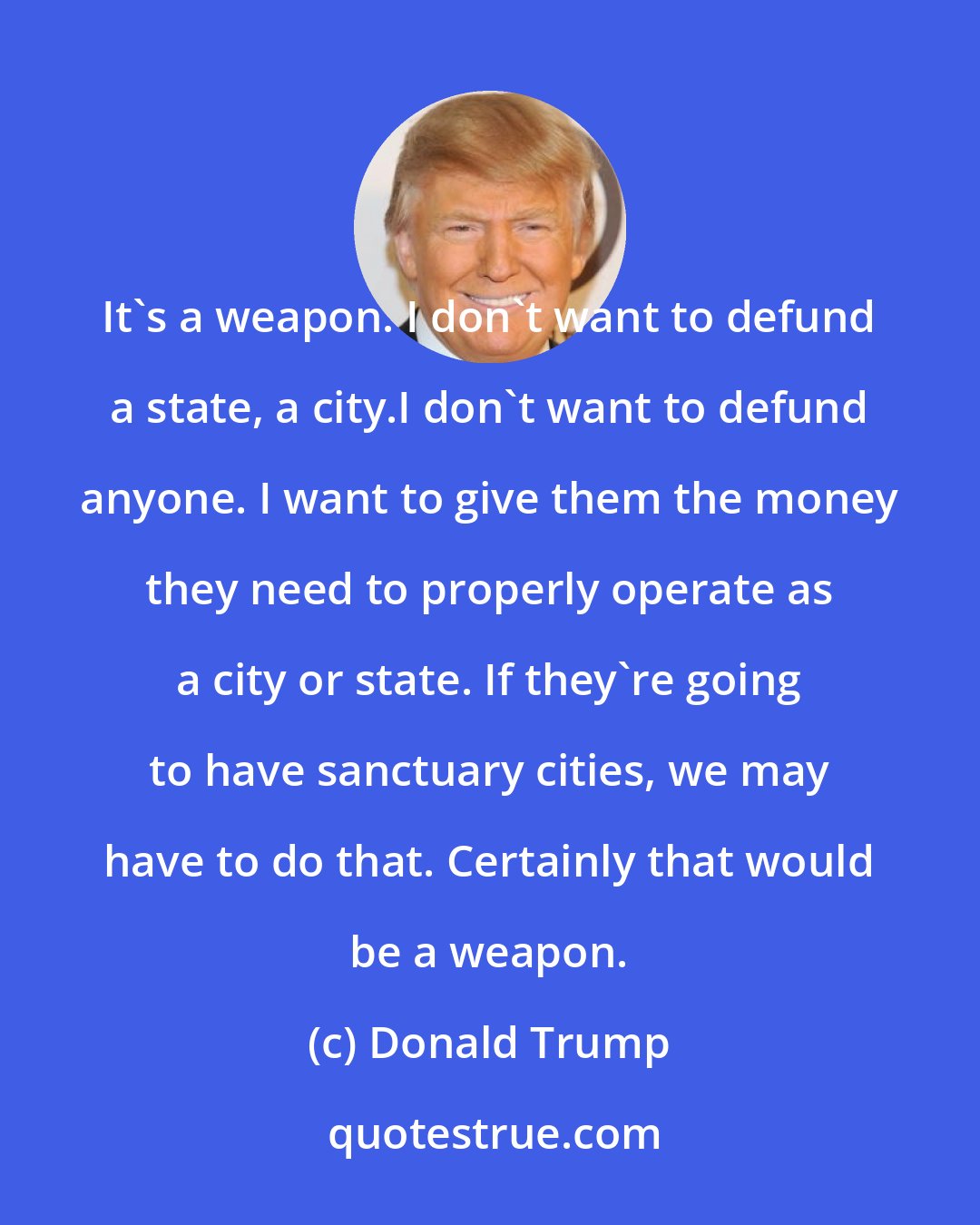 Donald Trump: It's a weapon. I don't want to defund a state, a city.I don't want to defund anyone. I want to give them the money they need to properly operate as a city or state. If they're going to have sanctuary cities, we may have to do that. Certainly that would be a weapon.