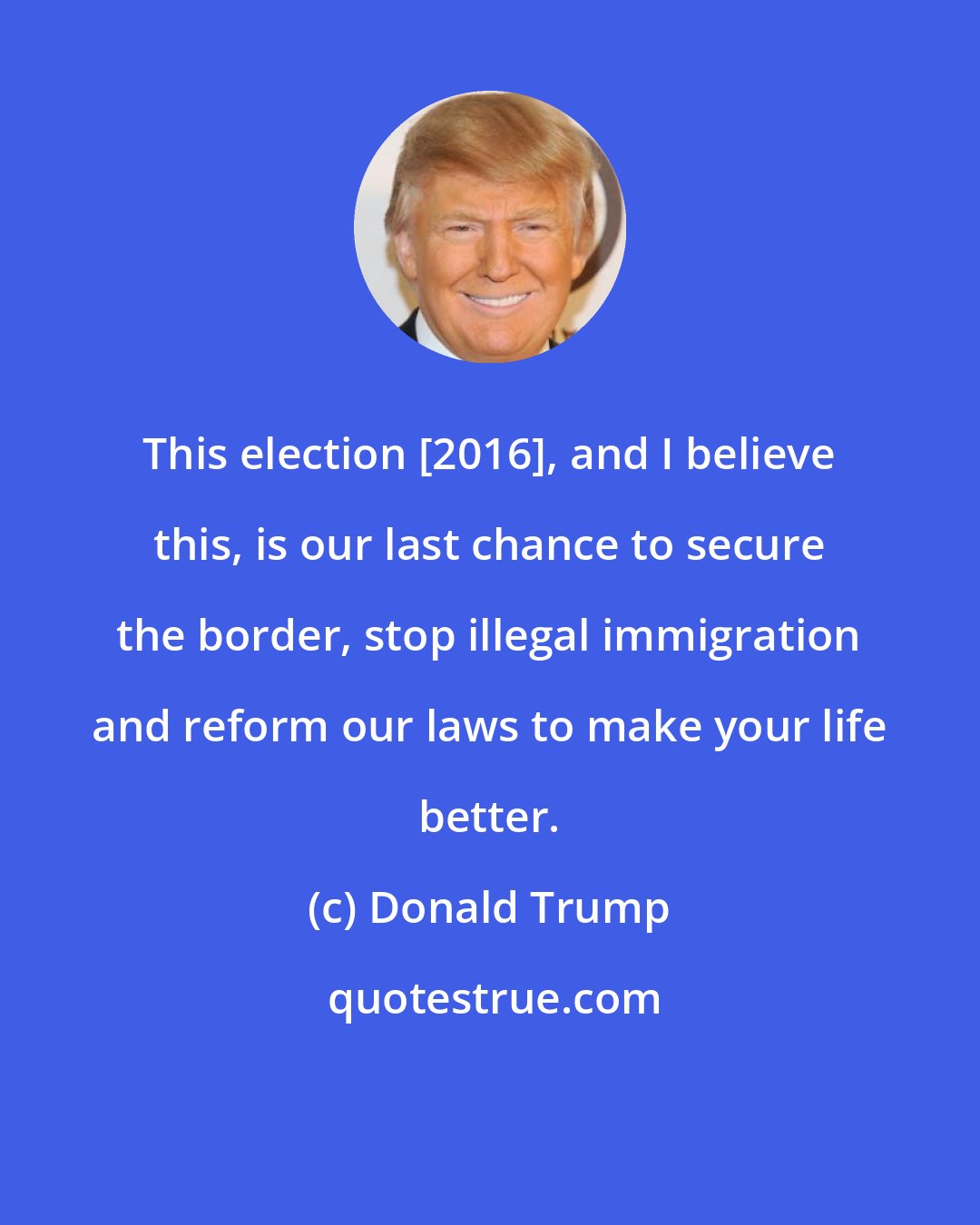 Donald Trump: This election [2016], and I believe this, is our last chance to secure the border, stop illegal immigration and reform our laws to make your life better.