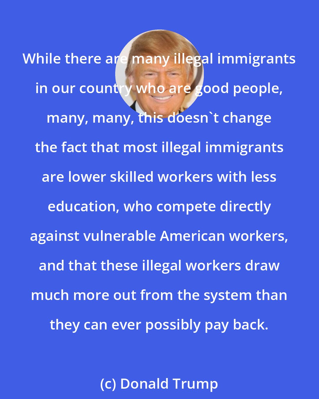 Donald Trump: While there are many illegal immigrants in our country who are good people, many, many, this doesn't change the fact that most illegal immigrants are lower skilled workers with less education, who compete directly against vulnerable American workers, and that these illegal workers draw much more out from the system than they can ever possibly pay back.