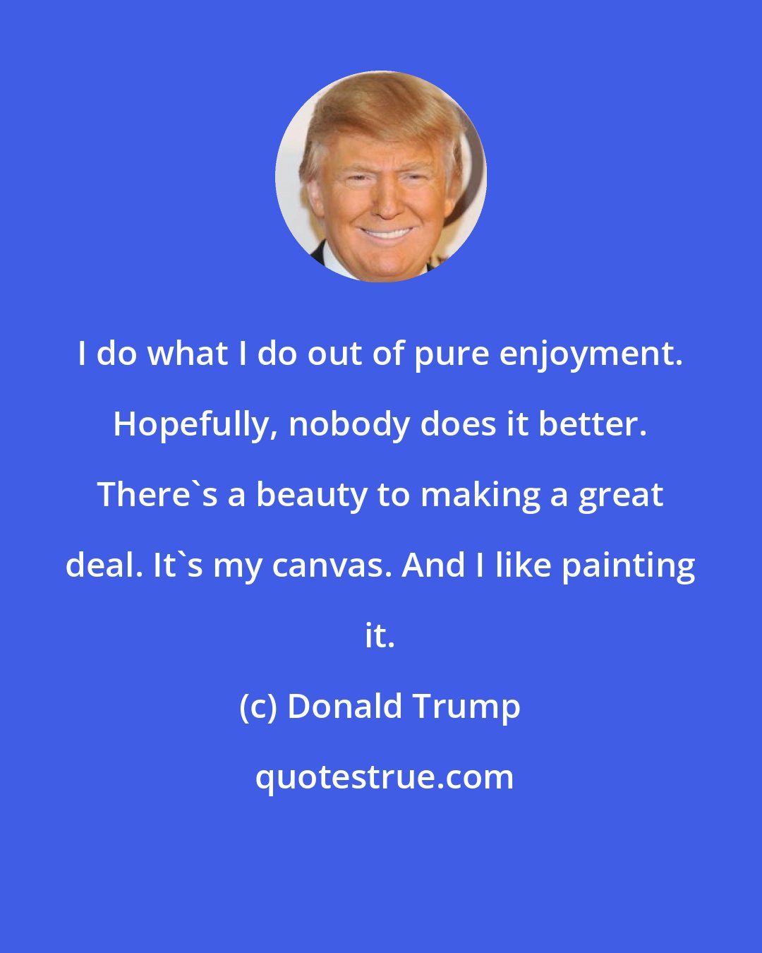 Donald Trump: I do what I do out of pure enjoyment. Hopefully, nobody does it better. There's a beauty to making a great deal. It's my canvas. And I like painting it.