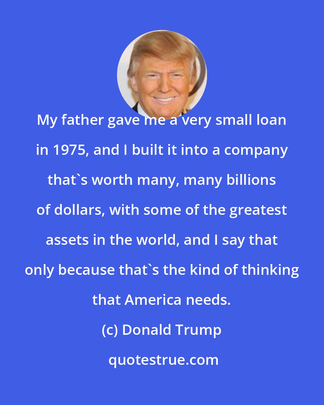 Donald Trump: My father gave me a very small loan in 1975, and I built it into a company that's worth many, many billions of dollars, with some of the greatest assets in the world, and I say that only because that's the kind of thinking that America needs.