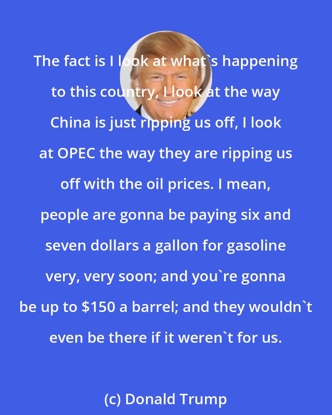 Donald Trump: The fact is I look at what's happening to this country, I look at the way China is just ripping us off, I look at OPEC the way they are ripping us off with the oil prices. I mean, people are gonna be paying six and seven dollars a gallon for gasoline very, very soon; and you're gonna be up to $150 a barrel; and they wouldn't even be there if it weren't for us.