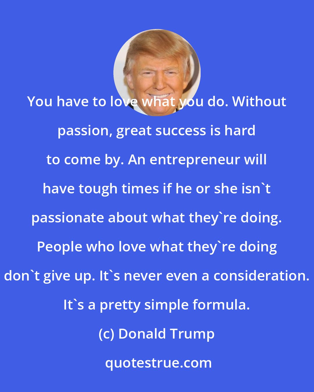 Donald Trump: You have to love what you do. Without passion, great success is hard to come by. An entrepreneur will have tough times if he or she isn't passionate about what they're doing. People who love what they're doing don't give up. It's never even a consideration. It's a pretty simple formula.