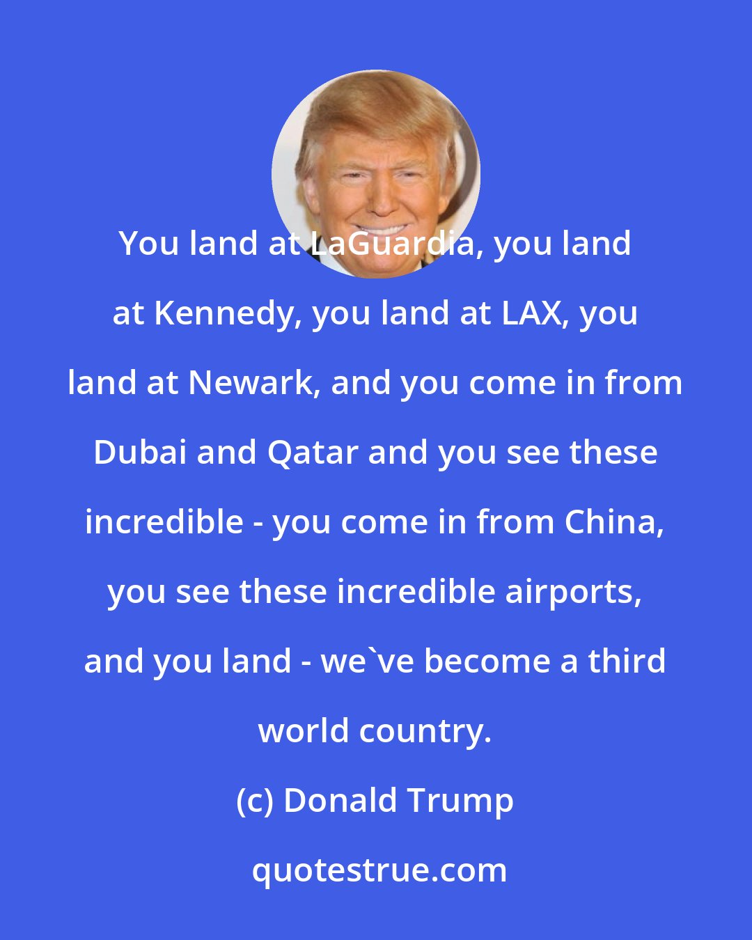 Donald Trump: You land at LaGuardia, you land at Kennedy, you land at LAX, you land at Newark, and you come in from Dubai and Qatar and you see these incredible - you come in from China, you see these incredible airports, and you land - we've become a third world country.