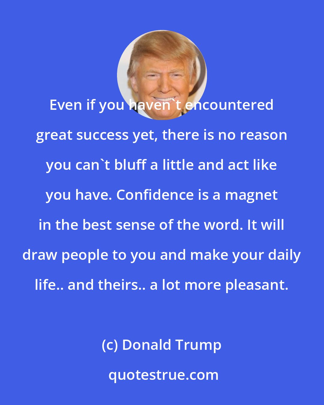 Donald Trump: Even if you haven't encountered great success yet, there is no reason you can't bluff a little and act like you have. Confidence is a magnet in the best sense of the word. It will draw people to you and make your daily life.. and theirs.. a lot more pleasant.
