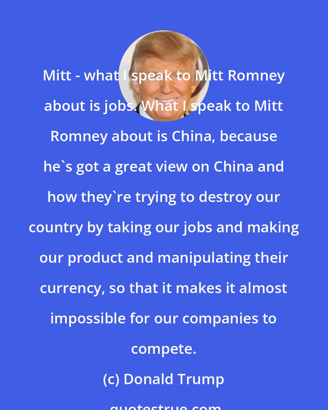 Donald Trump: Mitt - what I speak to Mitt Romney about is jobs. What I speak to Mitt Romney about is China, because he's got a great view on China and how they're trying to destroy our country by taking our jobs and making our product and manipulating their currency, so that it makes it almost impossible for our companies to compete.