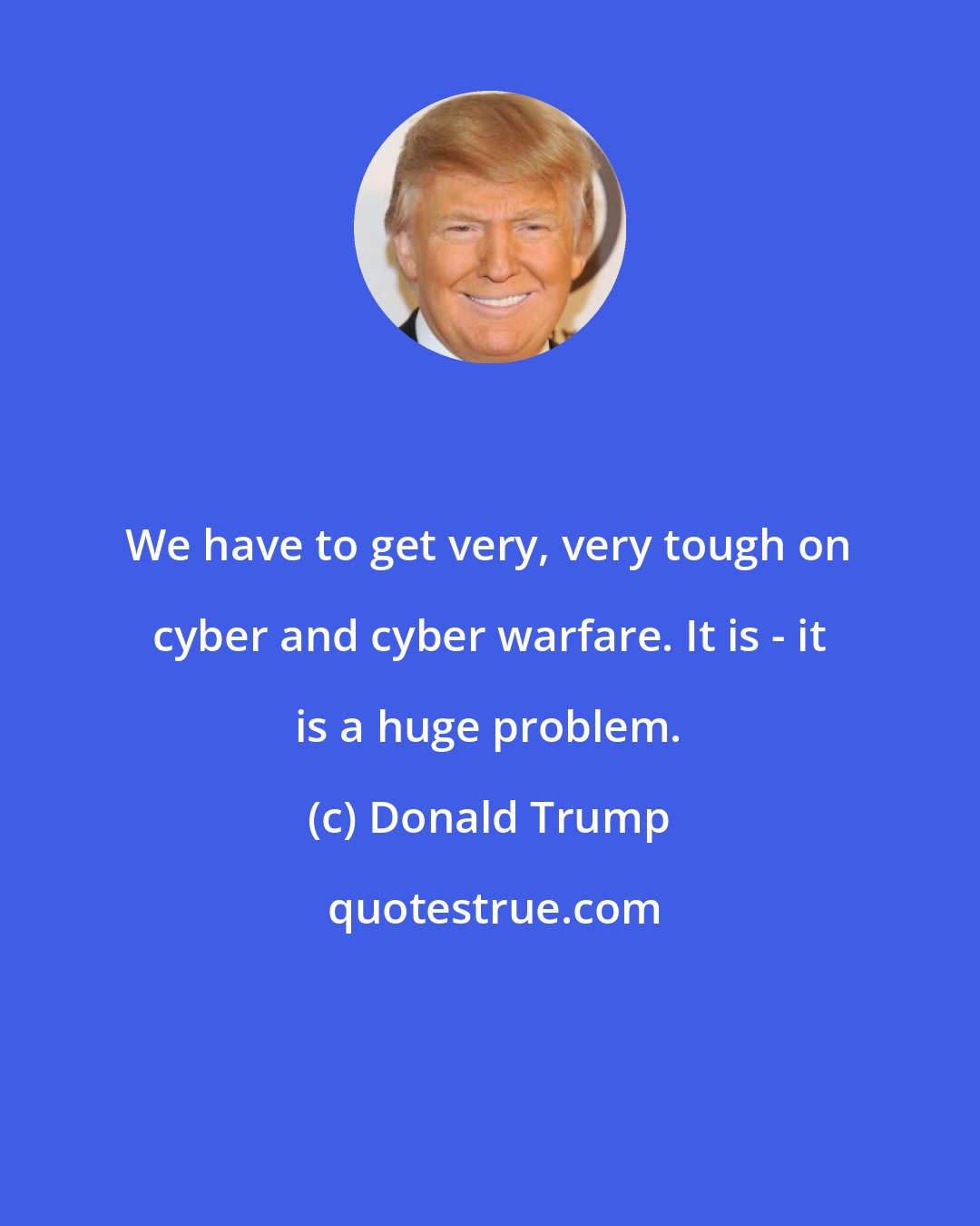Donald Trump: We have to get very, very tough on cyber and cyber warfare. It is - it is a huge problem.