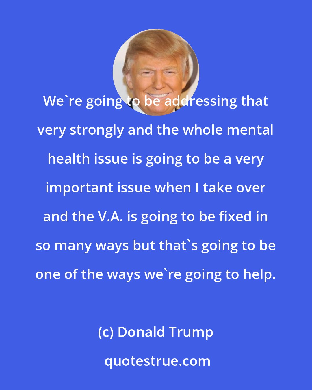 Donald Trump: We're going to be addressing that very strongly and the whole mental health issue is going to be a very important issue when I take over and the V.A. is going to be fixed in so many ways but that's going to be one of the ways we're going to help.