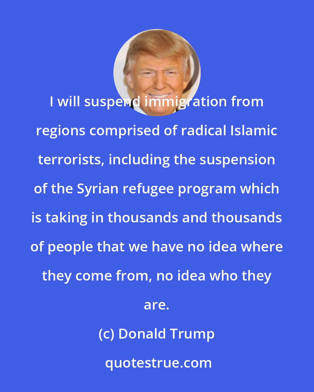 Donald Trump: I will suspend immigration from regions comprised of radical Islamic terrorists, including the suspension of the Syrian refugee program which is taking in thousands and thousands of people that we have no idea where they come from, no idea who they are.