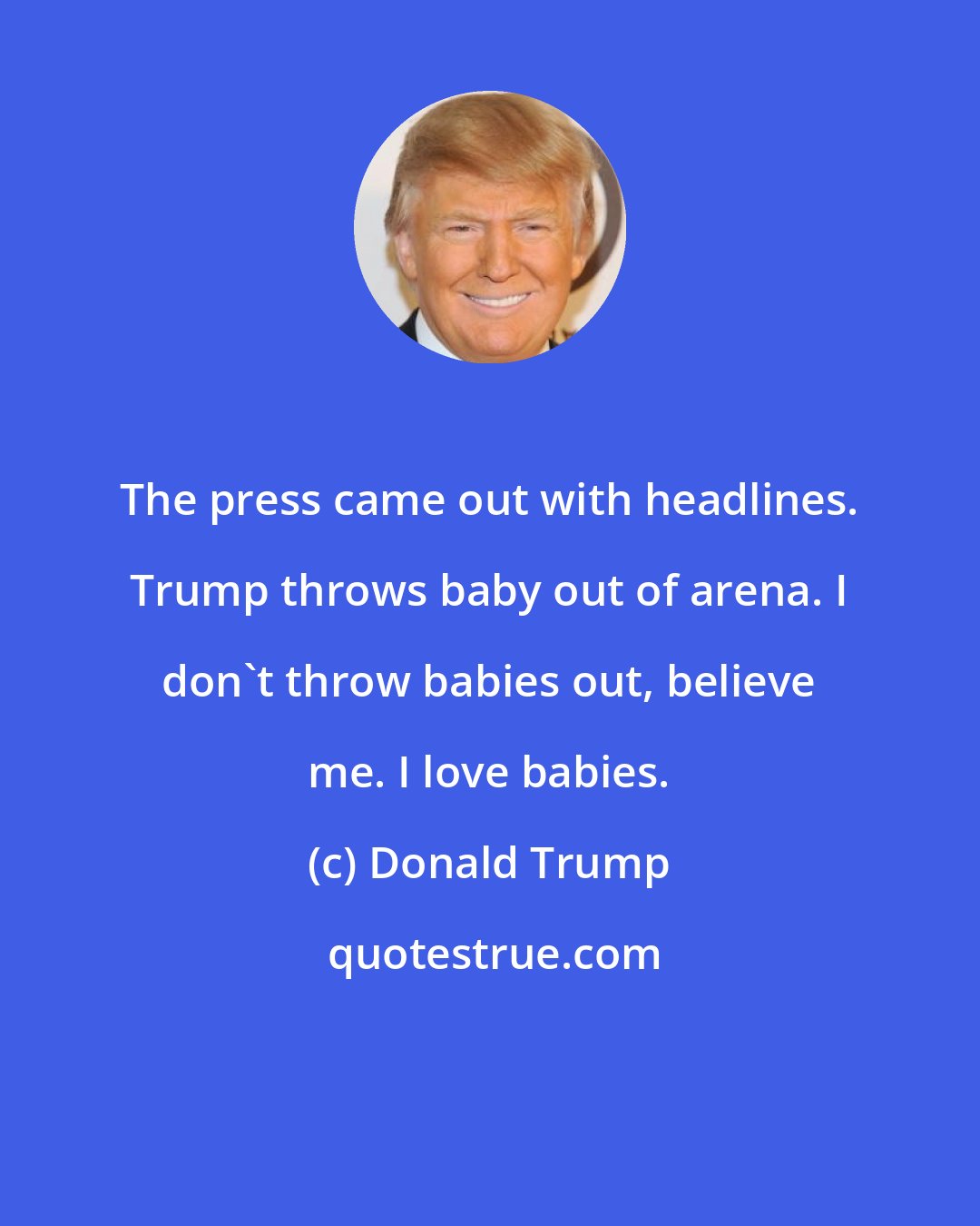 Donald Trump: The press came out with headlines. Trump throws baby out of arena. I don't throw babies out, believe me. I love babies.