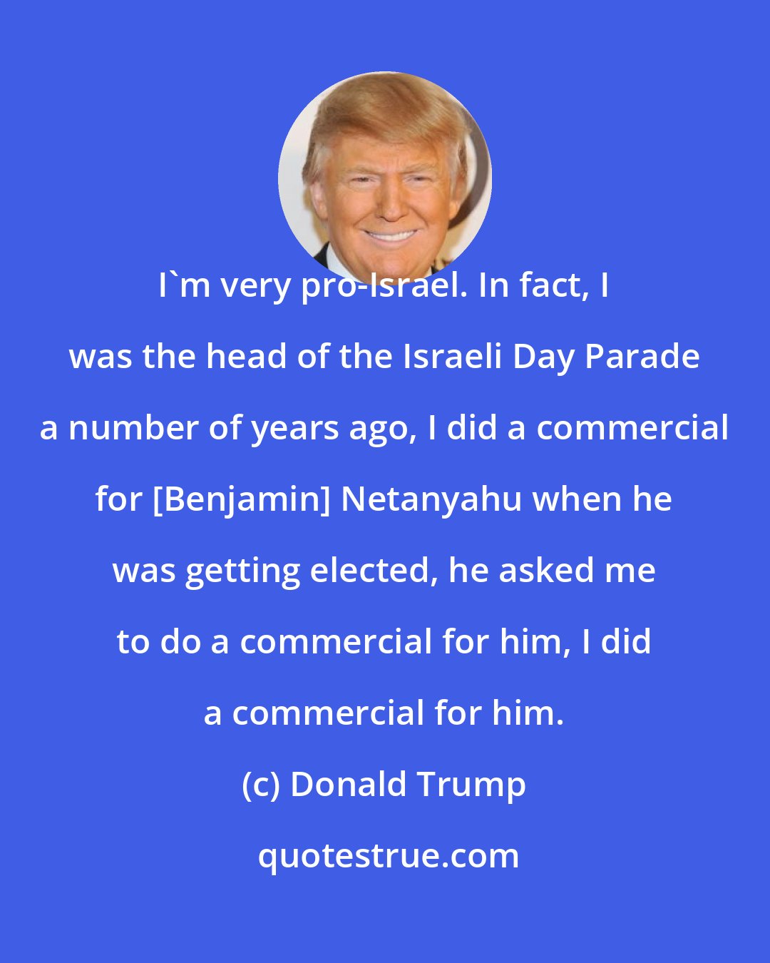 Donald Trump: I'm very pro-Israel. In fact, I was the head of the Israeli Day Parade a number of years ago, I did a commercial for [Benjamin] Netanyahu when he was getting elected, he asked me to do a commercial for him, I did a commercial for him.