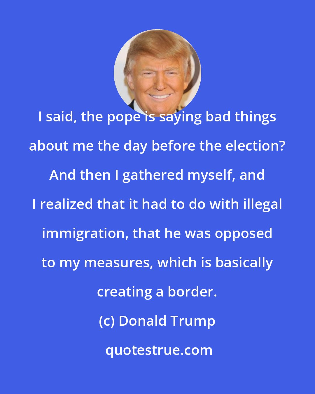 Donald Trump: I said, the pope is saying bad things about me the day before the election? And then I gathered myself, and I realized that it had to do with illegal immigration, that he was opposed to my measures, which is basically creating a border.