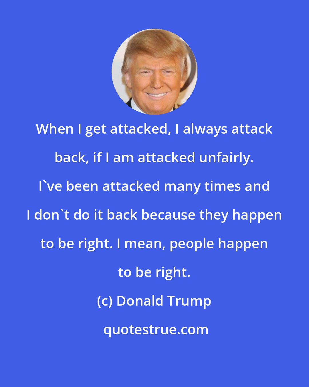 Donald Trump: When I get attacked, I always attack back, if I am attacked unfairly. I've been attacked many times and I don't do it back because they happen to be right. I mean, people happen to be right.