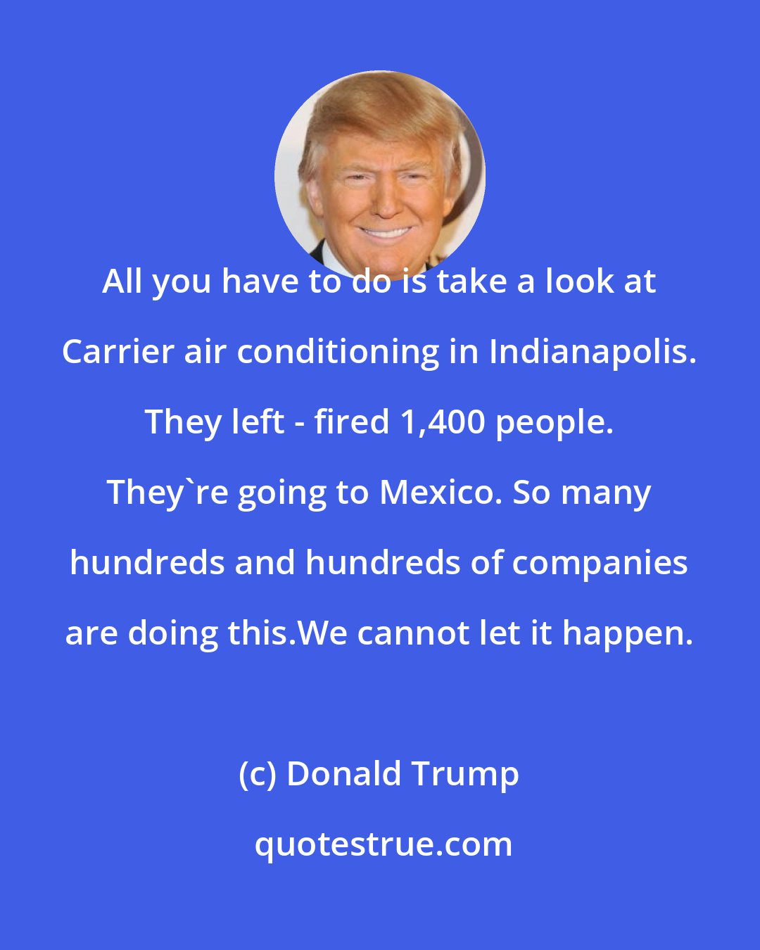 Donald Trump: All you have to do is take a look at Carrier air conditioning in Indianapolis. They left - fired 1,400 people. They're going to Mexico. So many hundreds and hundreds of companies are doing this.We cannot let it happen.