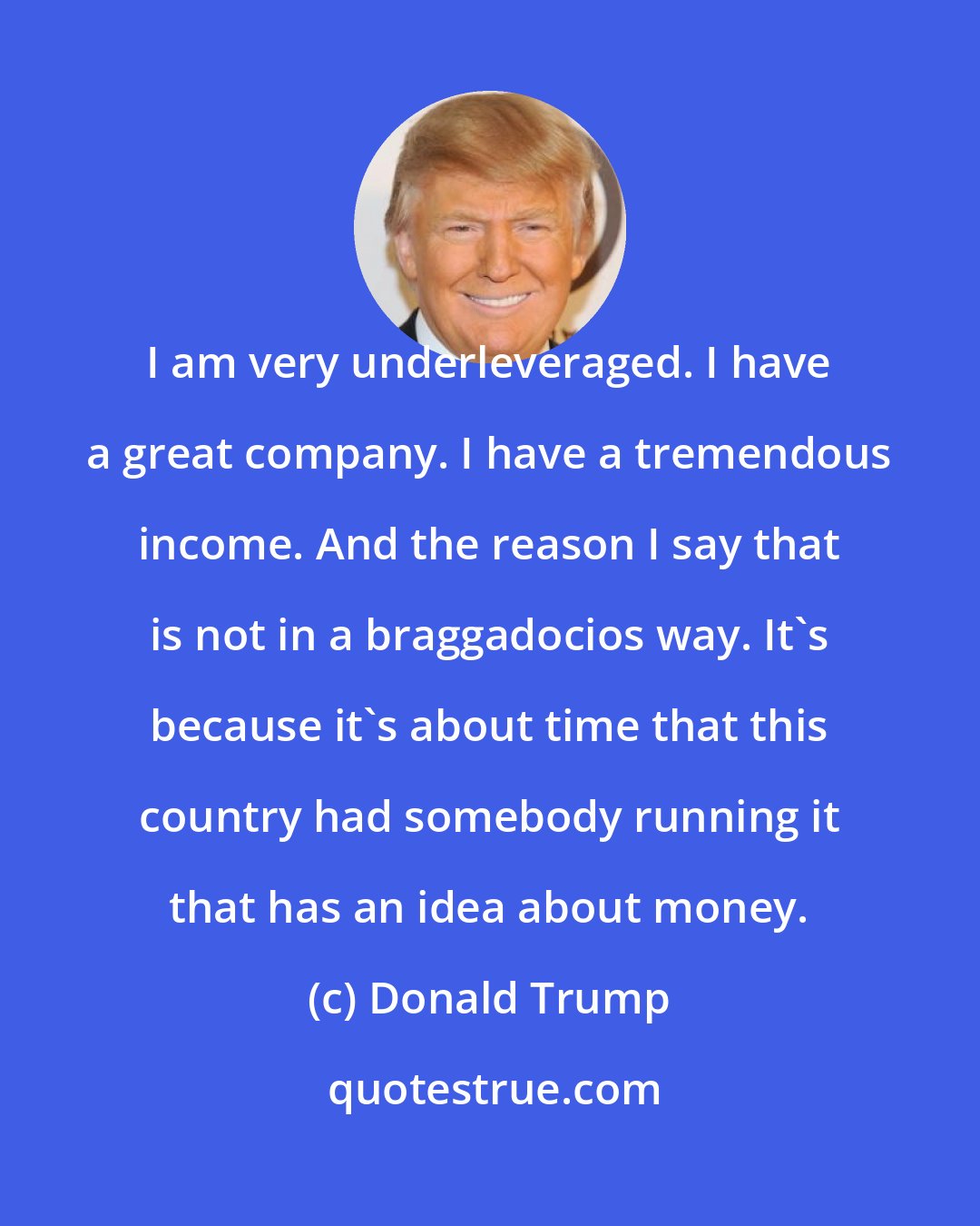 Donald Trump: I am very underleveraged. I have a great company. I have a tremendous income. And the reason I say that is not in a braggadocios way. It's because it's about time that this country had somebody running it that has an idea about money.