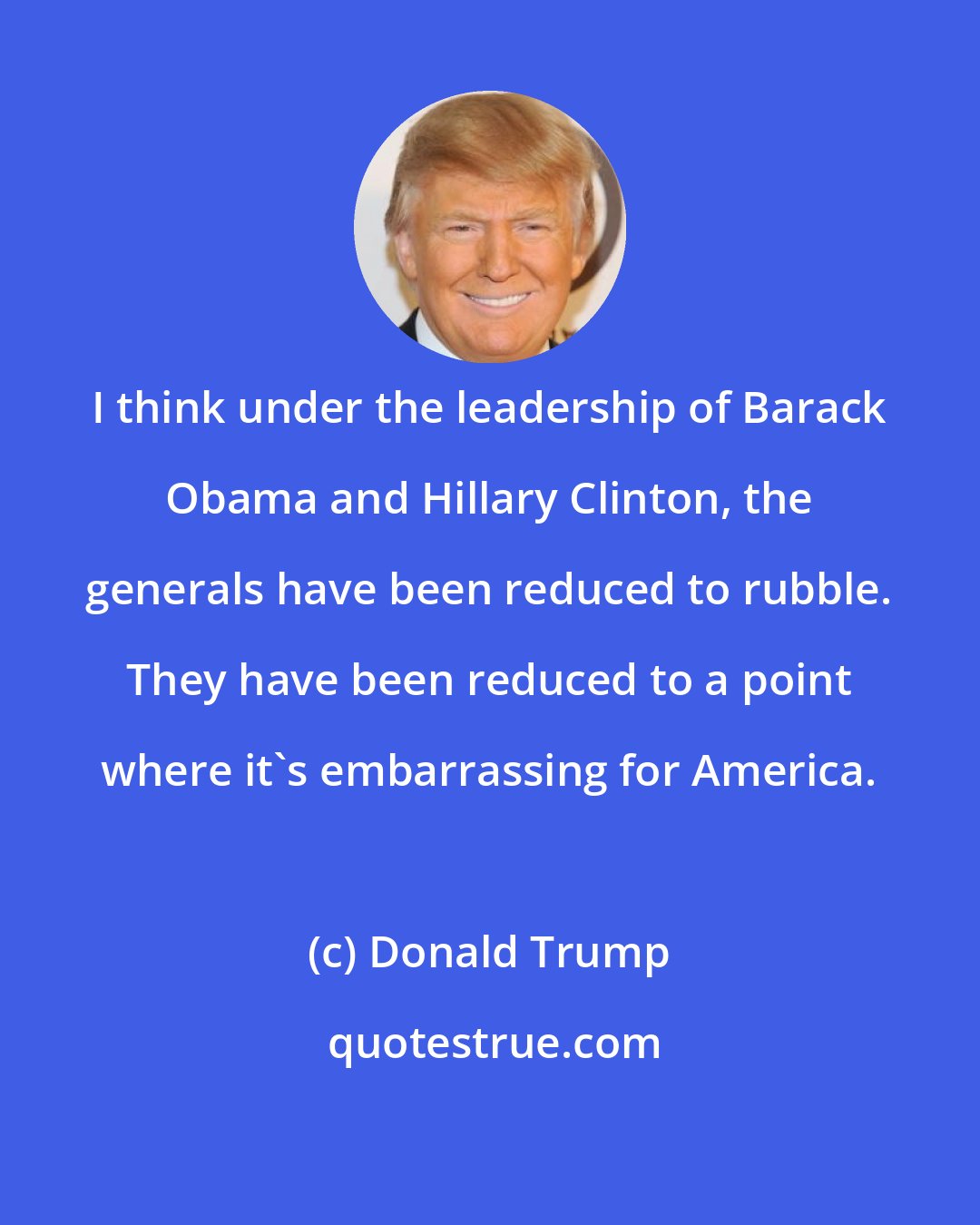 Donald Trump: I think under the leadership of Barack Obama and Hillary Clinton, the generals have been reduced to rubble. They have been reduced to a point where it's embarrassing for America.