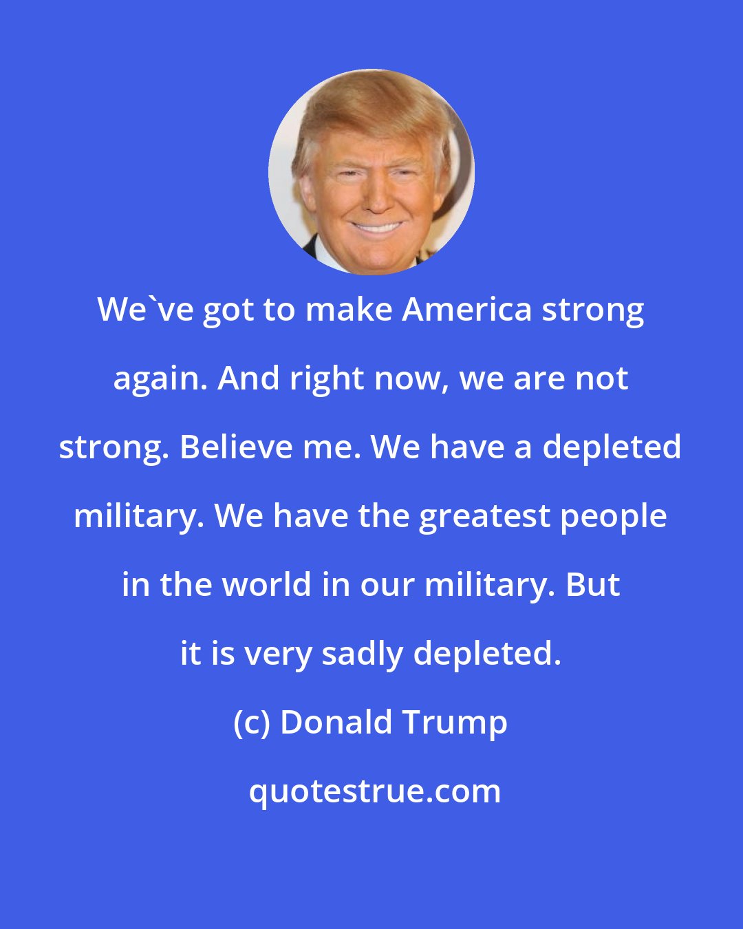 Donald Trump: We've got to make America strong again. And right now, we are not strong. Believe me. We have a depleted military. We have the greatest people in the world in our military. But it is very sadly depleted.