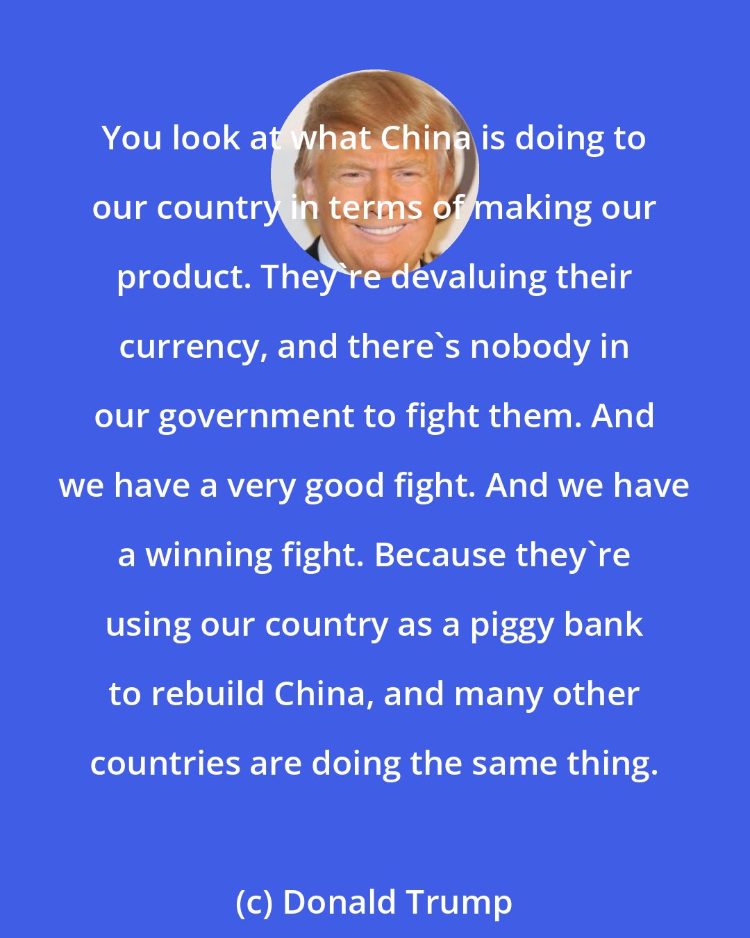Donald Trump: You look at what China is doing to our country in terms of making our product. They're devaluing their currency, and there's nobody in our government to fight them. And we have a very good fight. And we have a winning fight. Because they're using our country as a piggy bank to rebuild China, and many other countries are doing the same thing.