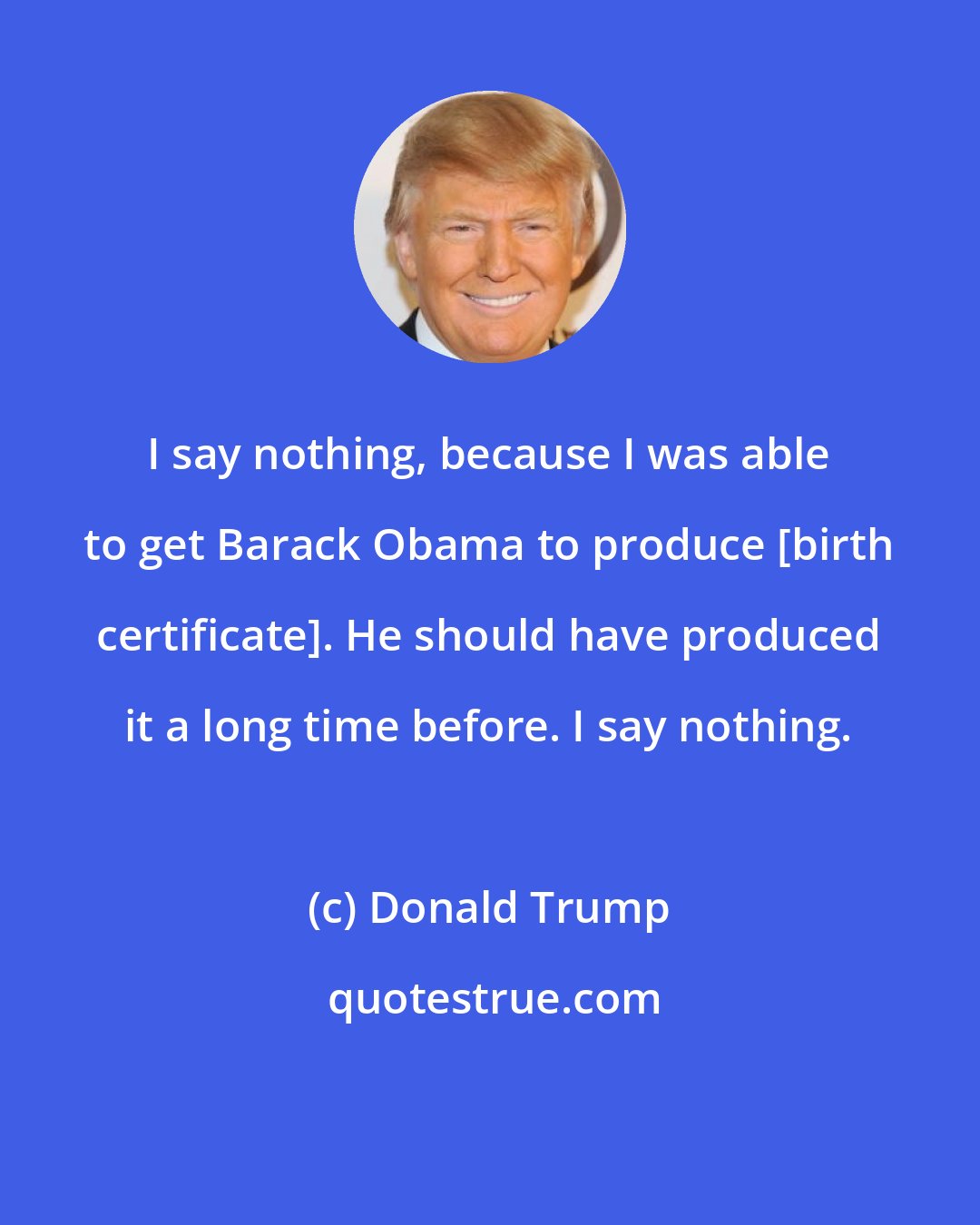 Donald Trump: I say nothing, because I was able to get Barack Obama to produce [birth certificate]. He should have produced it a long time before. I say nothing.