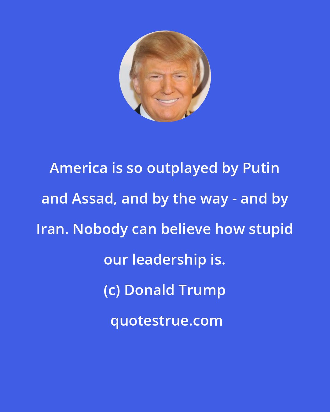 Donald Trump: America is so outplayed by Putin and Assad, and by the way - and by Iran. Nobody can believe how stupid our leadership is.