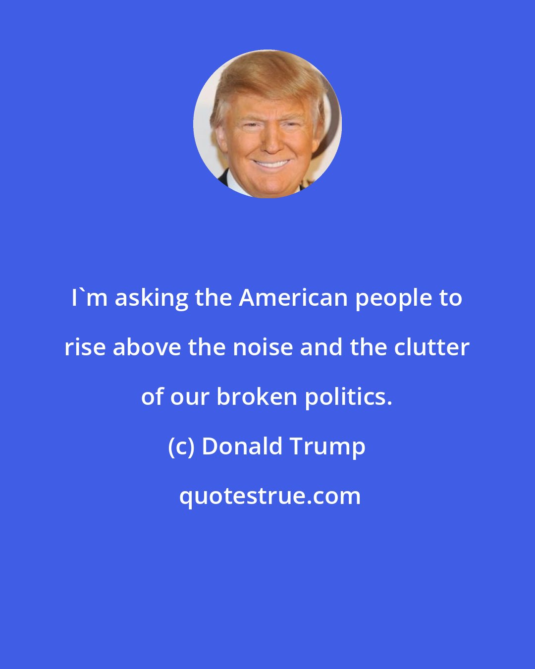 Donald Trump: I'm asking the American people to rise above the noise and the clutter of our broken politics.