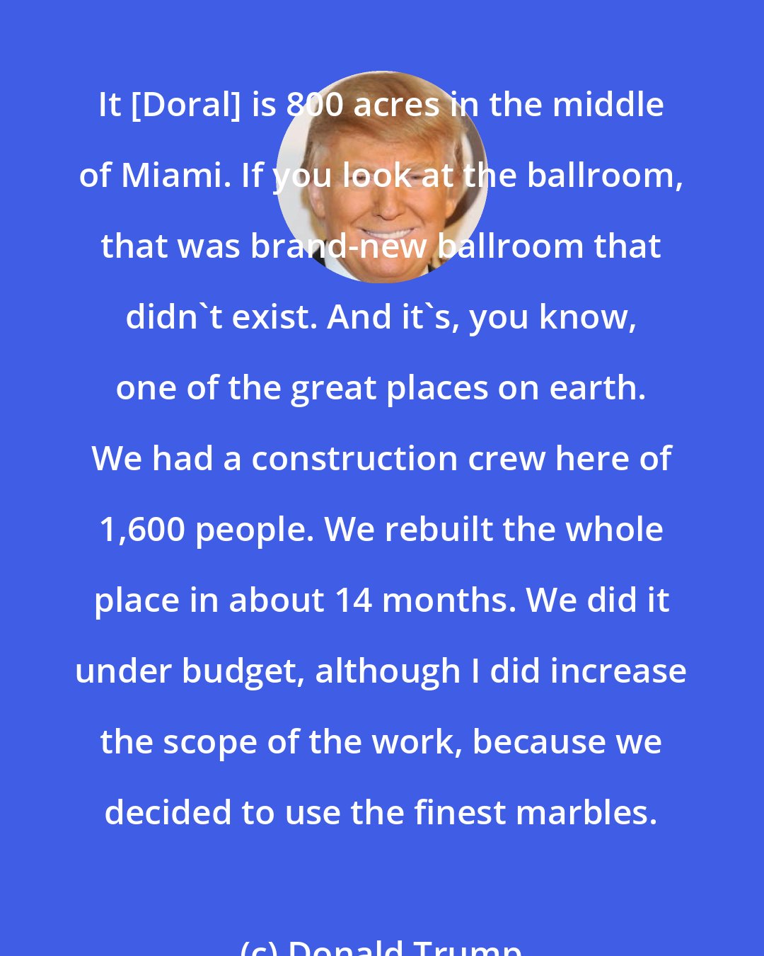 Donald Trump: It [Doral] is 800 acres in the middle of Miami. If you look at the ballroom, that was brand-new ballroom that didn`t exist. And it`s, you know, one of the great places on earth. We had a construction crew here of 1,600 people. We rebuilt the whole place in about 14 months. We did it under budget, although I did increase the scope of the work, because we decided to use the finest marbles.