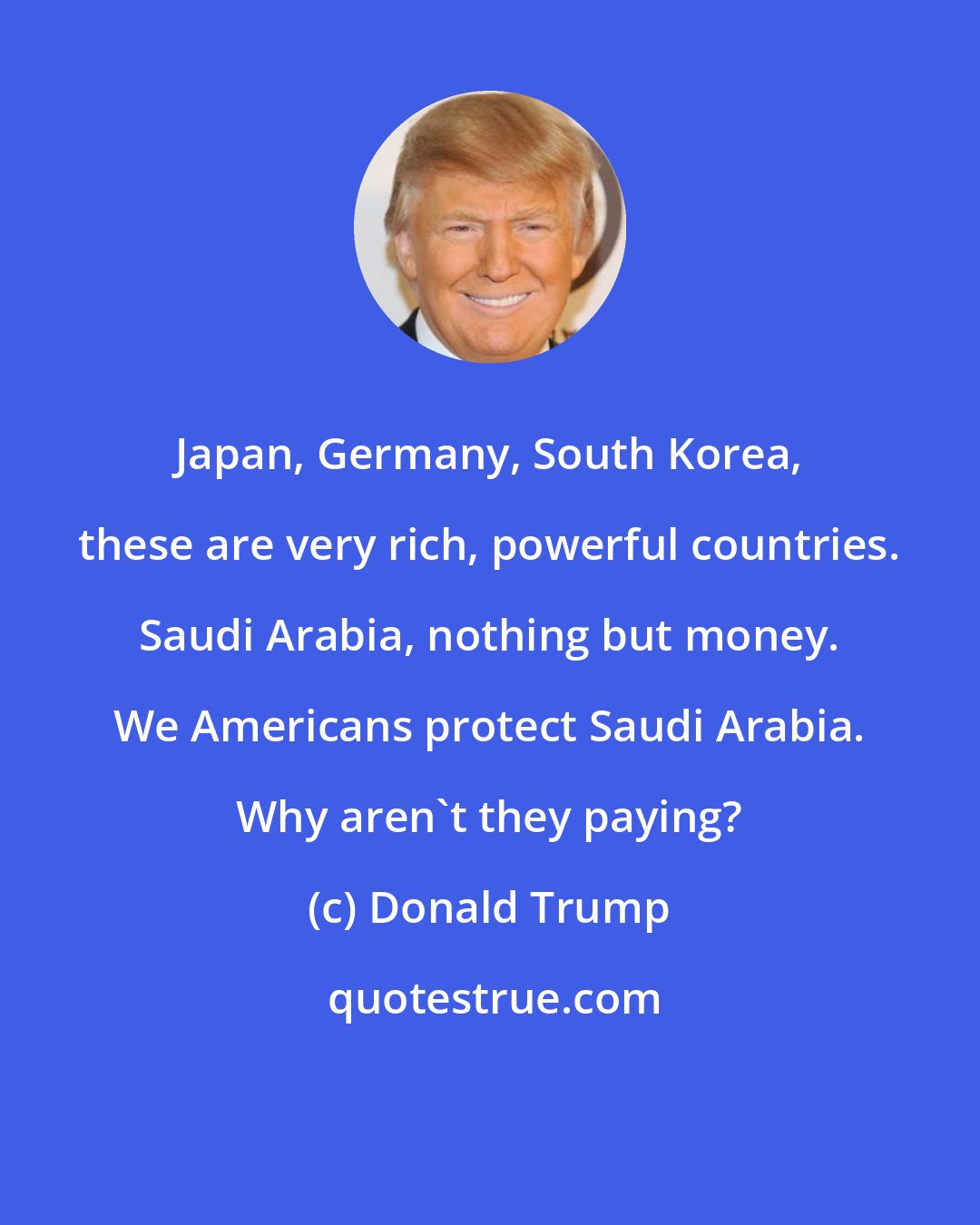 Donald Trump: Japan, Germany, South Korea, these are very rich, powerful countries. Saudi Arabia, nothing but money. We Americans protect Saudi Arabia. Why aren't they paying?