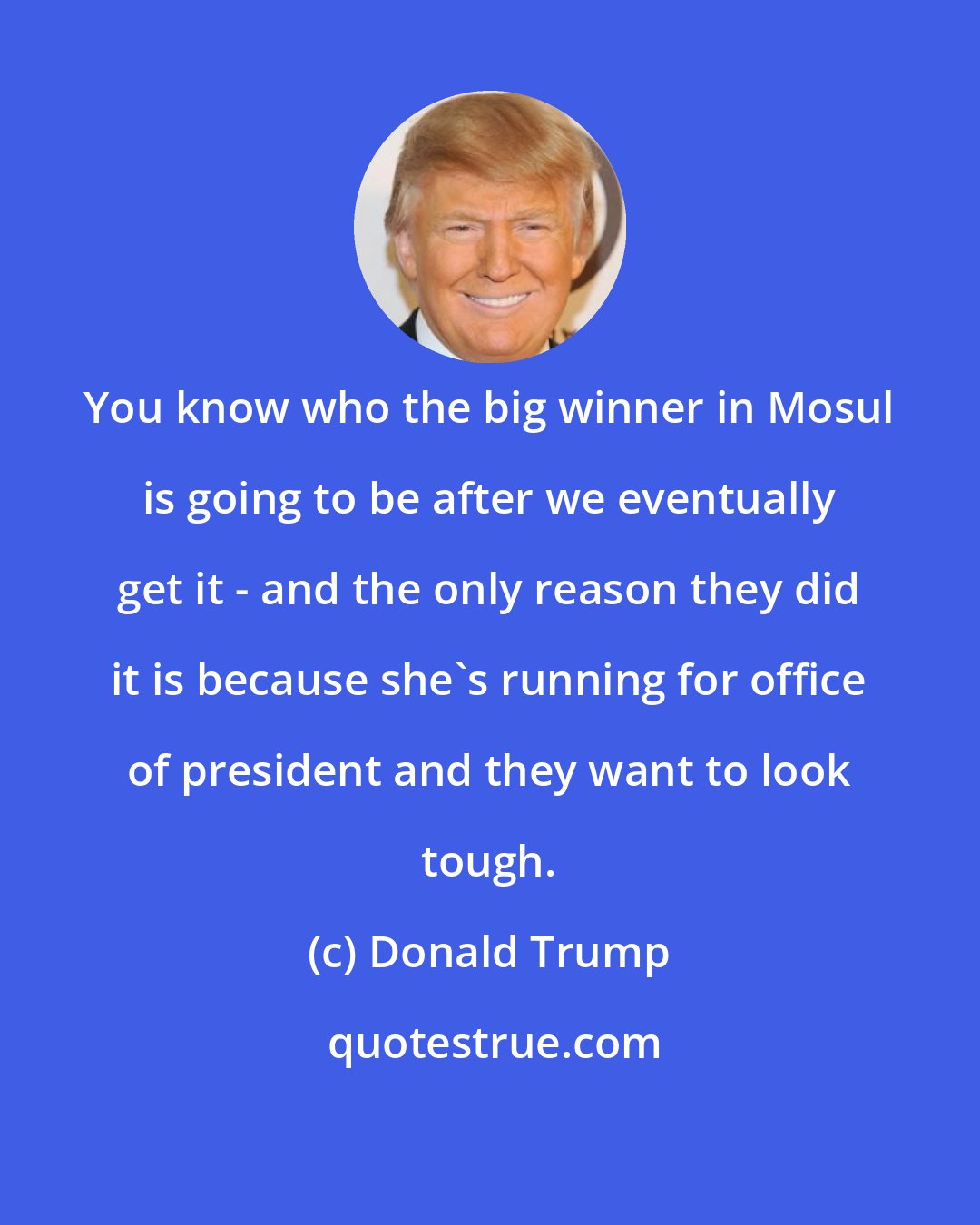 Donald Trump: You know who the big winner in Mosul is going to be after we eventually get it - and the only reason they did it is because she's running for office of president and they want to look tough.