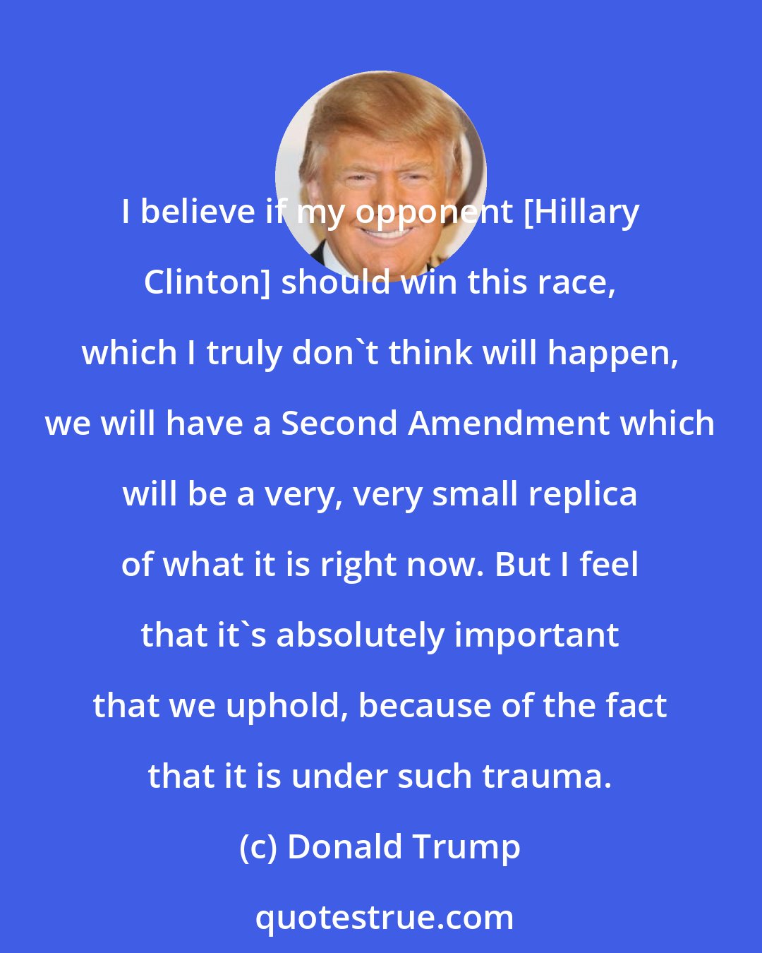 Donald Trump: I believe if my opponent [Hillary Clinton] should win this race, which I truly don't think will happen, we will have a Second Amendment which will be a very, very small replica of what it is right now. But I feel that it's absolutely important that we uphold, because of the fact that it is under such trauma.