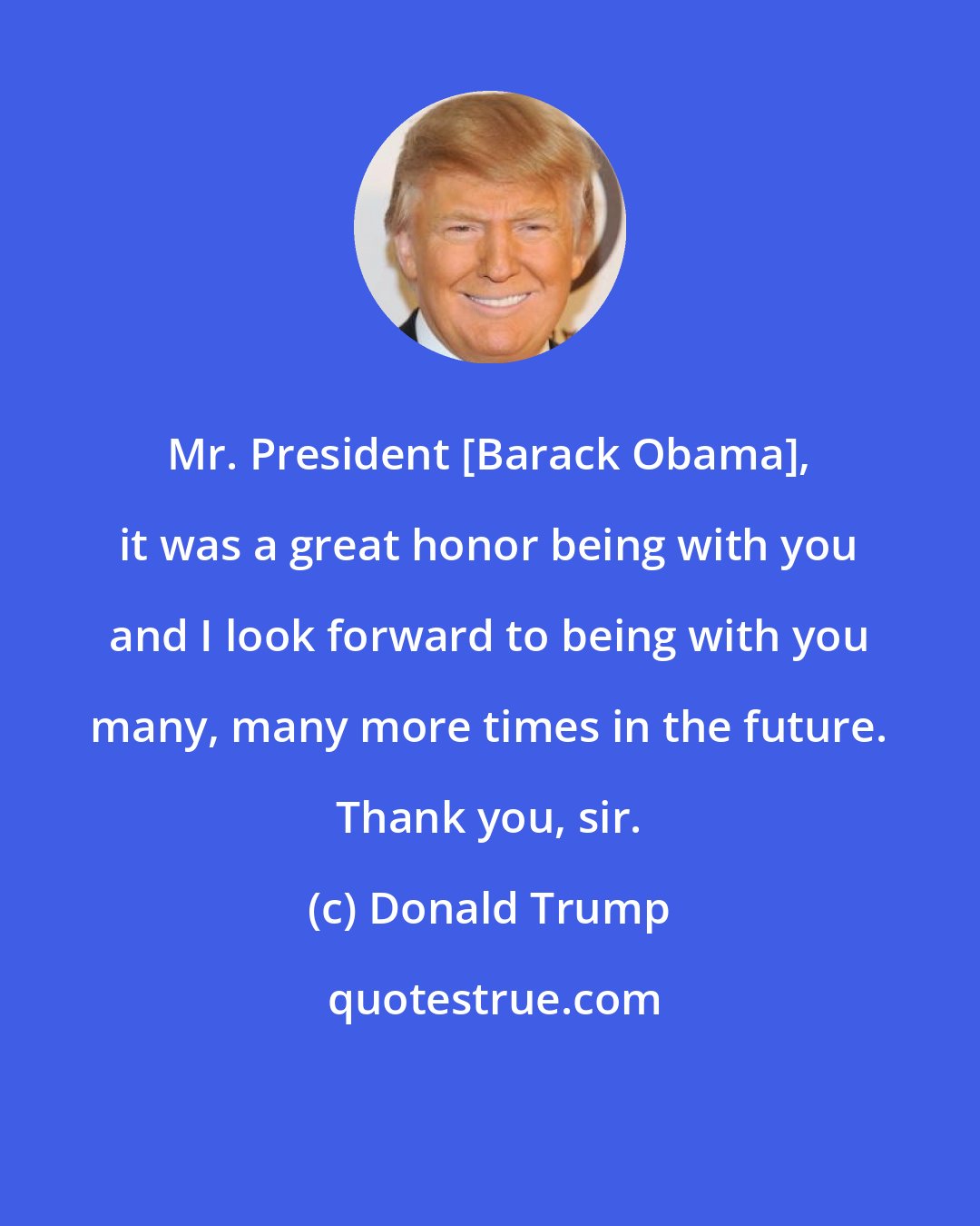 Donald Trump: Mr. President [Barack Obama], it was a great honor being with you and I look forward to being with you many, many more times in the future. Thank you, sir.